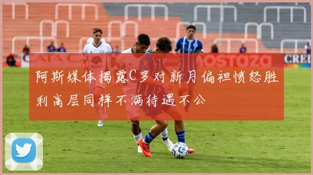 阿斯媒体揭露C罗对新月偏袒愤怒胜利高层同样不满待遇不公