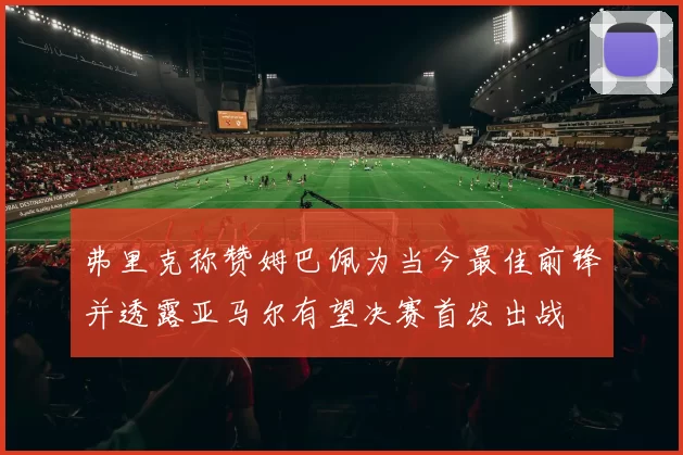 弗里克称赞姆巴佩为当今最佳前锋并透露亚马尔有望决赛首发出战