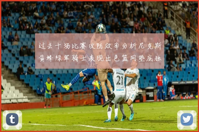 过去十场比赛攻防效率分析尼克斯黄蜂绿军骑士表现出色篮网垫底独占鳌头